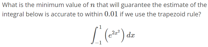 What is the minimum value of n that will guarantee the estimate of the integral below is accurate to within 0.01 if we use the trapezoid rule? ∫ 1 -1 (e 2x^2 )dx