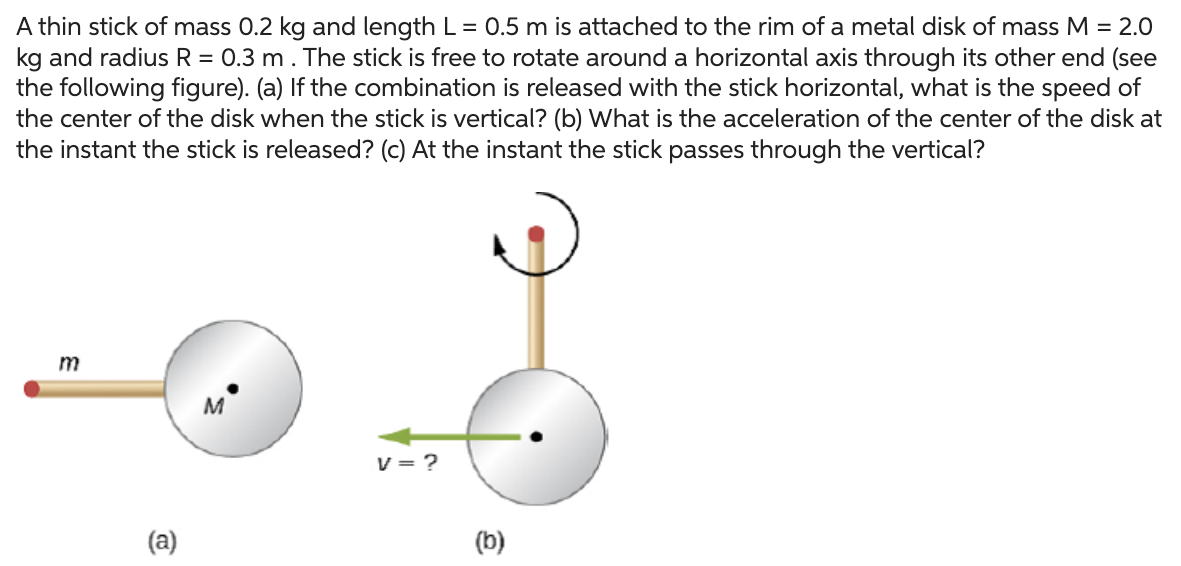 A thin stick of mass 0.2 kg and length L = 0.5 m is attached to the rim of a metal disk of mass M = 2.0 kg and radius R = 0.3 m. The stick is free to rotate around a horizontal axis through its other end (see the following figure). (a) If the combination is released with the stick horizontal, what is the speed of the center of the disk when the stick is vertical? (b) What is the acceleration of the center of the disk at the instant the stick is released? (c) At the instant the stick passes through the vertical? (a) (b)