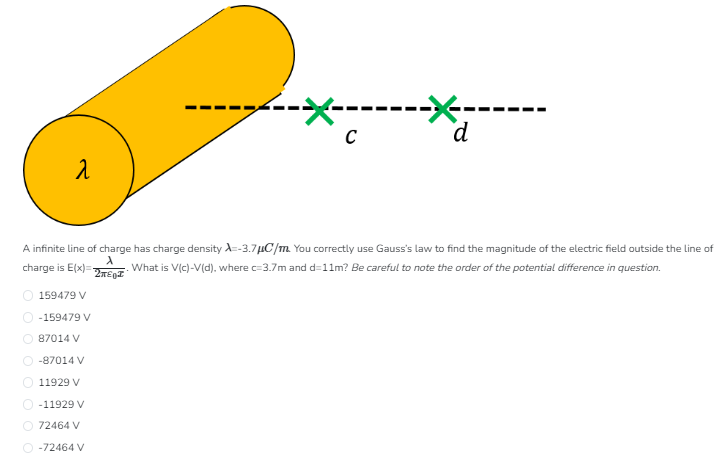 A infinite line of charge has charge density λ = −3.7 μC/m. You correctly use Gauss's law to find the magnitude of the electric field outside the line of charge is E(x) = λ2πε0x. What is V(c)−V(d), where c = 3.7 m and d = 11 m ? Be careful to note the order of the potential difference in question.159479 V −159479 V 87014 V −87014 V 11929 V −11929 V 72464 V −72464 V 