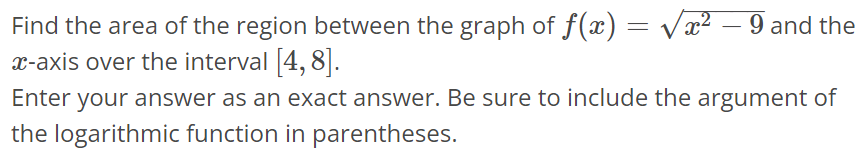 Find the area of the region between the graph of f(x) = √x^2 - 9 and the x-axis over the interval [4, 8]. Enter your answer as an exact answer. Be sure to include the argument of the logarithmic function in parentheses.