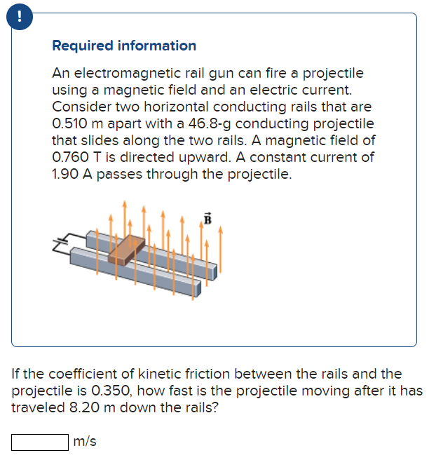 Required information An electromagnetic rail gun can fire a projectile using a magnetic field and an electric current. Consider two horizontal conducting rails that are 0.510 m apart with a 46.8 g g conducting projectile that slides along the two rails. A magnetic field of 0.760 T is directed upward. A constant current of 1.90 A passes through the projectile. If the coefficient of kinetic friction between the rails and the projectile is 0.350, how fast is the projectile moving after it has traveled 8.20 m down the rails? m/s