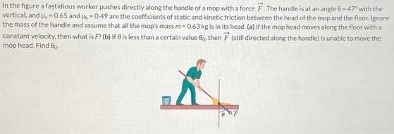 In the figure a fastidious worker pushes directly along the handle of a mop with a force F→. The handle is at an angle θ = 47∘ with the vertical, and μs = 0.65 and μk = 0.49 are the coefficients of static and kinetic friction between the head of the mop and the floor. Ignore the mass of the handle and assume that all the mop's mass m = 0.63 kg is in its head. (a) If the mop head moves along the floor with a constant velocity, then what is F (b) If θ is less than a certain value θ0, then F→ (still directed along the handle) is unable to move the mop head. Find θ0.