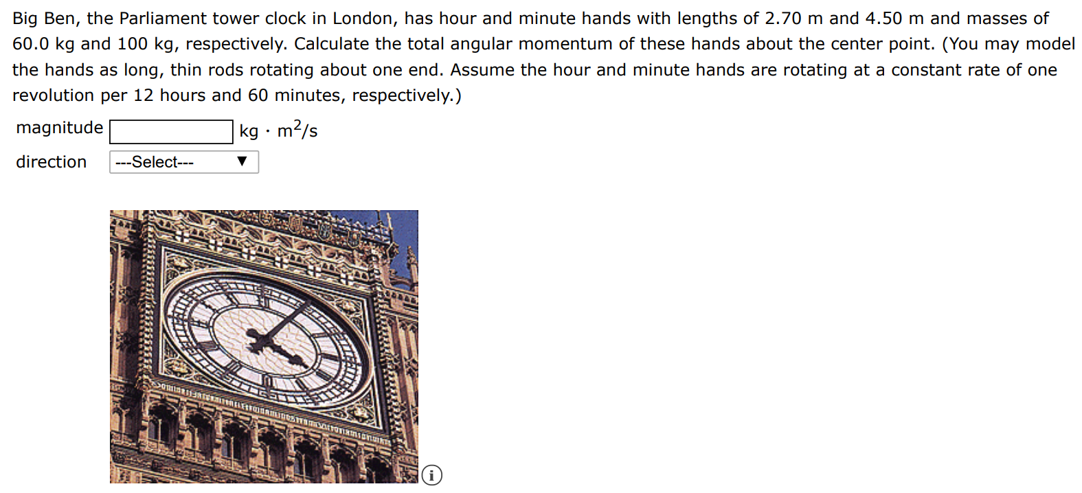 Big Ben, the Parliament tower clock in London, has hour and minute hands with lengths of 2.70 m and 4.50 m and masses of 60.0 kg and 100 kg, respectively. Calculate the total angular momentum of these hands about the center point. (You may model the hands as long, thin rods rotating about one end. Assume the hour and minute hands are rotating at a constant rate of one revolution per 12 hours and 60 minutes, respectively. ) magnitude kg⋅m2 /s direction