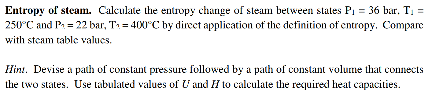 Entropy of steam. Calculate the entropy change of steam between states P1 = 36 bar, T1 = 250∘C and P2 = 22 bar, T2 = 400∘C by direct application of the definition of entropy. Compare with steam table values. Hint. Devise a path of constant pressure followed by a path of constant volume that connects the two states. Use tabulated values of U and H to calculate the required heat capacities.