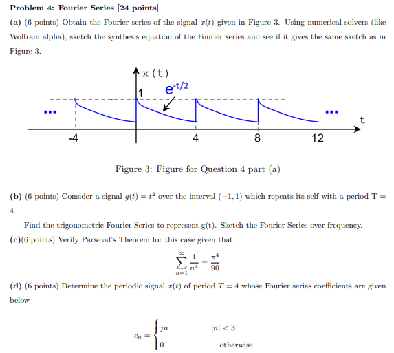 Problem 4: Fourier Series [24 points] (a) (6 points) Obtain the Fourier series of the signal x(t) given in Figure 3. Using numerical solvers (like Wolfram alpha), sketch the synthesis equation of the Fourier series and see if it gives the same sketch as in Figure 3. Figure 3: Figure for Question 4 part (a) (b) (6 points) Consider a signal g(t) = t2 over the interval (−1, 1) which repeats its self with a period T = 4. Find the trigonometric Fourier Series to represent g(t). Sketch the Fourier Series over frequency. (c)(6 points) Verify Parseval's Theorem for this case given that ∑n = 1∞1 n4 = π490 (d) (6 points) Determine the periodic signal x(t) of period T = 4 whose Fourier series coefficients are given below cn = {jn|n| < 30 otherwise 