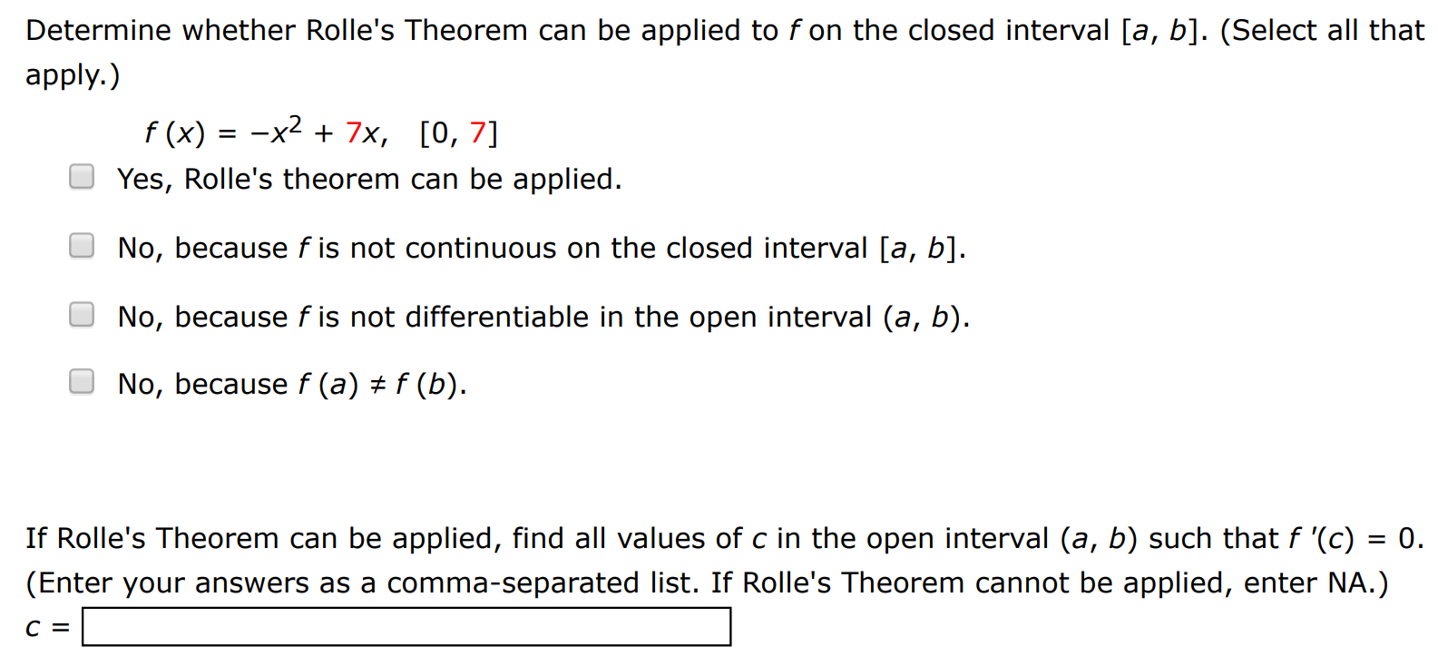 Determine whether Rolle's Theorem can be applied to f on the closed interval [a, b]. (Select all that apply. ) f(x) = −x2 + 7x, [0, 7] Yes, Rolle's theorem can be applied. No, because f is not continuous on the closed interval [a, b]. No, because f is not differentiable in the open interval (a, b). No, because f(a) ≠ f(b). If Rolle's Theorem can be applied, find all values of c in the open interval (a, b) such that f′(c) = 0. (Enter your answers as a comma-separated list. If Rolle's Theorem cannot be applied, enter NA.) c =