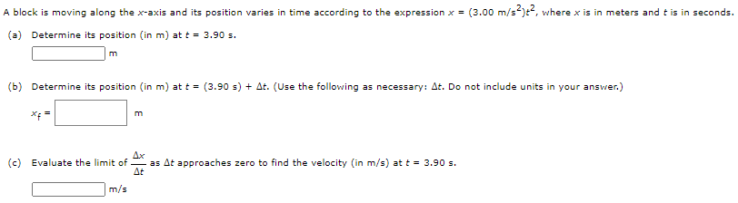 A block is moving along the x-axis and its position varies in time according to the expression x = (3.00 m/s2)t2, where x is in meters and t is in seconds. (a) Determine its position (in m ) at t = 3.90 s. m (b) Determine its position (in m) at t = (3.90 s)+Δt. (Use the following as necessary: Δt. Do not include units in your answer. ) xf = m (c) Evaluate the limit of ΔxΔtasΔt approaches zero to find the velocity (in m/s ) at t = 3.90 s. m/s 