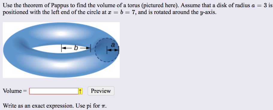 Use the theorem of Pappus to find the volume of a torus (pictured here). Assume that a disk of radius a = 3 is positioned with the left end of the circle at x = b = 7, and is rotated around the y-axis. Volume = Preview Write as an exact expression. Use pi for π.