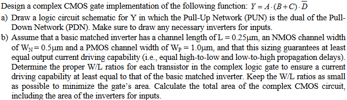 Design a complex CMOS gate implementation of the following function: Y = A⋅(B + C)⋅D¯ a) Draw a logic circuit schematic for Y in which the Pull-Up Network (PUN) is the dual of the Pull-Down Network (PDN). Make sure to draw any necessary inverters for inputs. b) Assume that a basic matched inverter has a channel length of L = 0.25 μm, an NMOS channel width of WN = 0.5 μm and a PMOS channel width of WP = 1.0 μm, and that this sizing guarantees at least equal output current driving capability (i.e., equal high-to-low and low-to-high propagation delays). Determine the proper W/L ratios for each transistor in the complex logic gate to ensure a current driving capability at least equal to that of the basic matched inverter. Keep the W/L ratios as small as possible to minimize the gate's area. Calculate the total area of the complex CMOS circuit, including the area of the inverters for inputs.