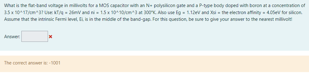 What is the flat-band voltage in millivolts for a MOS capacitor with an N+ polysilicon gate and a P-type body doped with boron at a concentration of 3.5×10^17 /cm^3 ? Use: kT/q = 26 mV and ni = 1.5×10^10 /cm^3 at 300∘K. Also use Eg = 1.12 eV and Xsi = the electron affinity = 4.05 eV for silicon. Assume that the intrinsic Fermi level, Ei, is in the middle of the band-gap. For this question, be sure to give your answer to the nearest millivolt! Answer: The correct answer is: -1001 