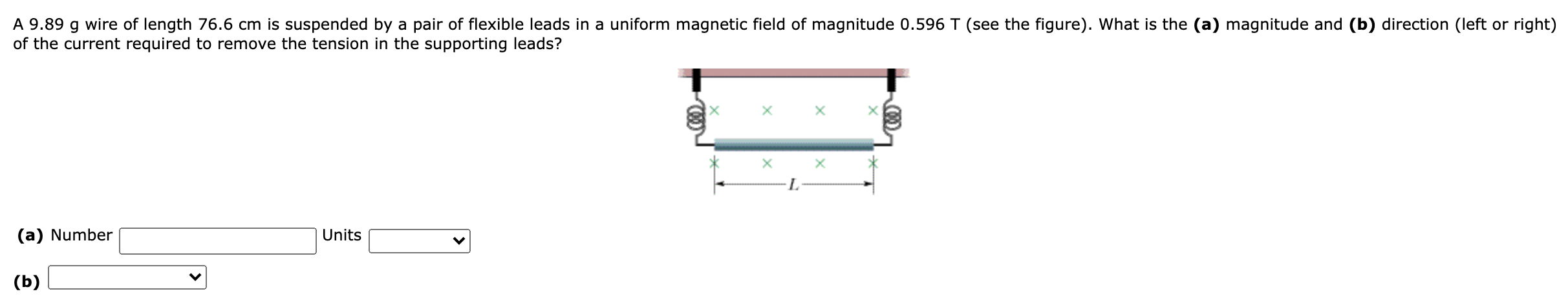 A 9.89 g wire of length 76.6 cm is suspended by a pair of flexible leads in a uniform magnetic field of magnitude 0.596 T (see the figure). What is the (a) magnitude and (b) direction (left or right) of the current required to remove the tension in the supporting leads? (a) Number Units (b)