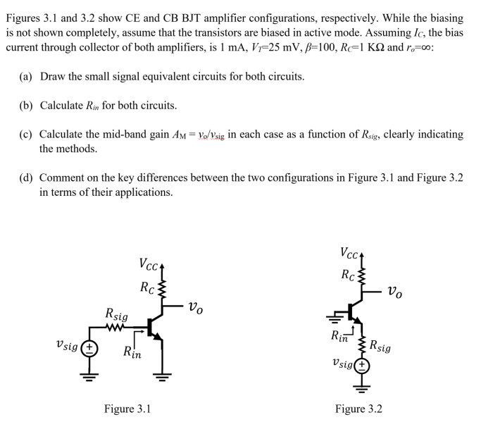 Figures 3.1 and 3.2 show CE and CB BJT amplifier configurations, respectively. While the biasing is not shown completely, assume that the transistors are biased in active mode. Assuming IC, the bias current through collector of both amplifiers, is 1 mA, VT = 25 mV, β = 100, RC = 1 KΩ and ro = ∞ : (a) Draw the small signal equivalent circuits for both circuits. (b) Calculate Rin for both circuits. (c) Calculate the mid-band gain AM = vo/vsig in each case as a function of Rsig , clearly indicating the methods. (d) Comment on the key differences between the two configurations in Figure 3.1 and Figure 3.2 in terms of their applications. Figure 3.1 Figure 3.2 