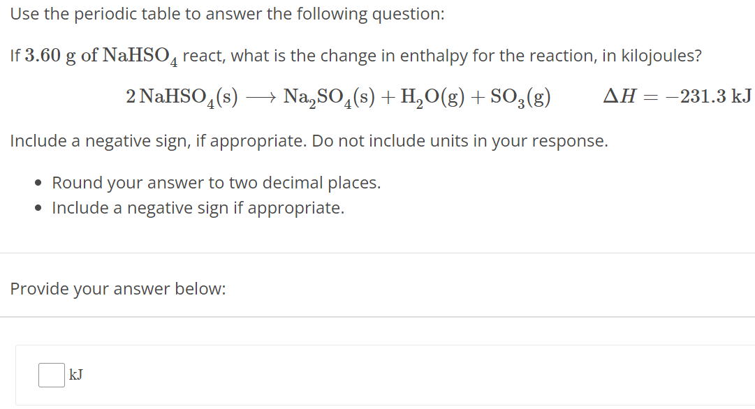 Use the periodic table to answer the following question: If 3.60 g of NaHSO4 react, what is the change in enthalpy for the reaction, in kilojoules? 2 NaHSO4(s) ⟶ Na2SO4(s) + H2O(g) + SO3(g) ΔH = −231.3 kJ Include a negative sign, if appropriate. Do not include units in your response. Round your answer to two decimal places. Include a negative sign if appropriate. Provide your answer below: kJ 