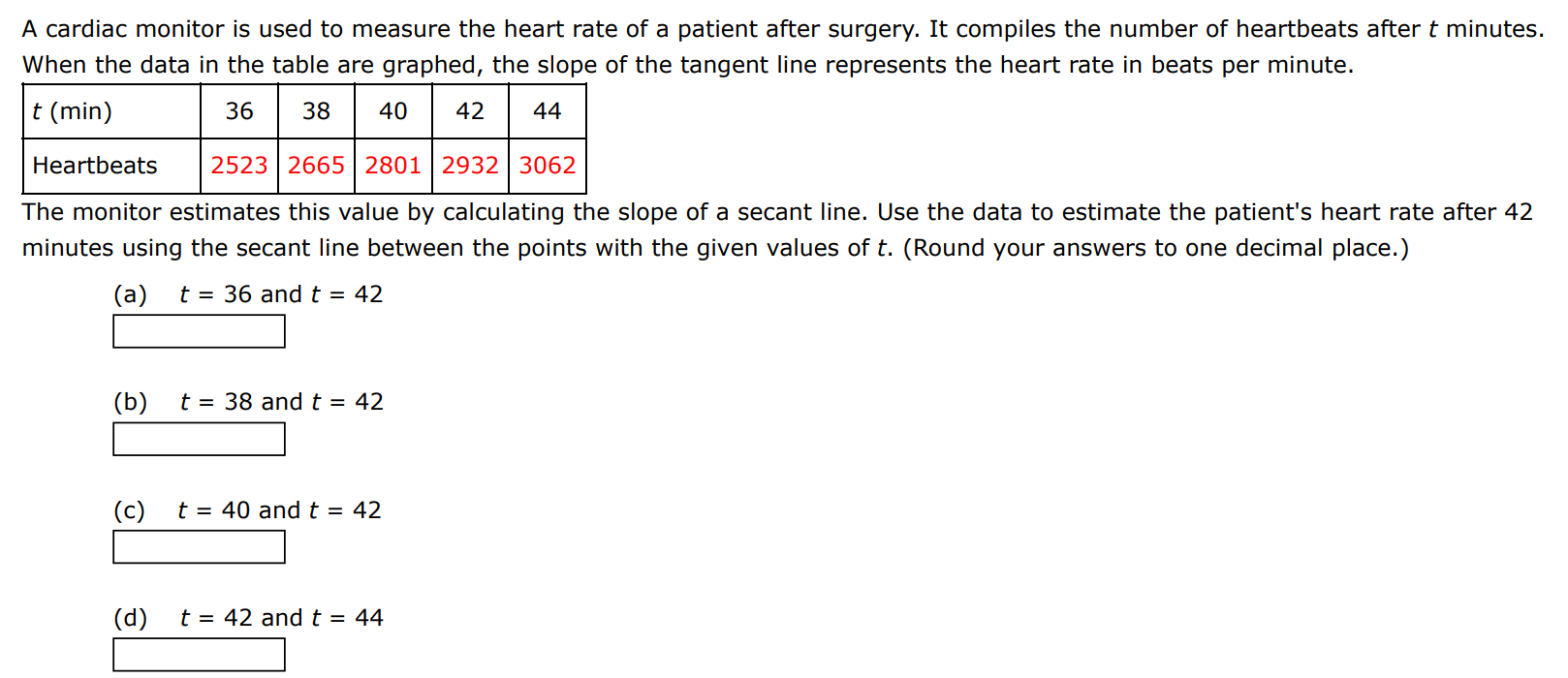 A cardiac monitor is used to measure the heart rate of a patient after surgery. It compiles the number of heartbeats after t minutes. When the data in the table are graphed, the slope of the tangent line represents the heart rate in beats per minute. The monitor estimates this value by calculating the slope of a secant line. Use the data to estimate the patient's heart rate after 42 minutes using the secant line between the points with the given values of t. (Round your answers to one decimal place.) (a) t = 36 and t = 42 (b) t = 38 and t = 42 (c) t = 40 and t = 42 (d) t = 42 and t = 44