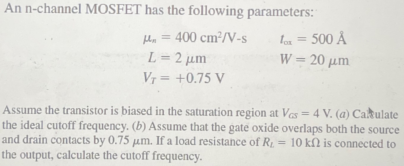 An n-channel MOSFET has the following parameters: μn = 400 cm2 /V−s tox = 500Å L = 2 μm W = 20 μm VT = +0.75 V Assume the transistor is biased in the saturation region at VGS = 4 V. (a) Calculate the ideal cutoff frequency. (b) Assume that the gate oxide overlaps both the source and drain contacts by 0.75 μm. If a load resistance of RL = 10 kΩ is connected to the output, calculate the cutoff frequency.