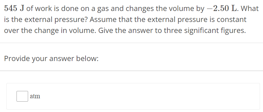 545 J of work is done on a gas and changes the volume by −2.50 L. What is the external pressure? Assume that the external pressure is constant over the change in volume. Give the answer to three significant figures. Provide your answer below: atm 