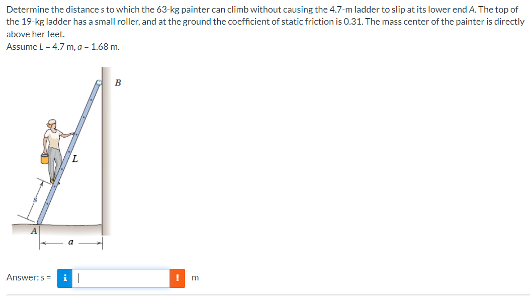 Determine the distance s to which the 63-kg painter can climb without causing the 4.7-m ladder to slip at its lower end A. The top of the 19−kg ladder has a small roller, and at the ground the coefficient of static friction is 0.31. The mass center of the painter is directly above her feet. Assume L = 4.7 m, a = 1.68 m. Answer: s = m