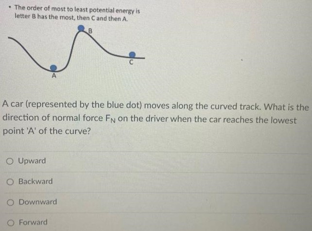 The order of most to least potential energy is letter B has the most, then C and then A. A car (represented by the blue dot) moves along the curved track. What is the direction of normal force FN on the driver when the car reaches the lowest point 'A' of the curve? Upward Backward Downward Forward