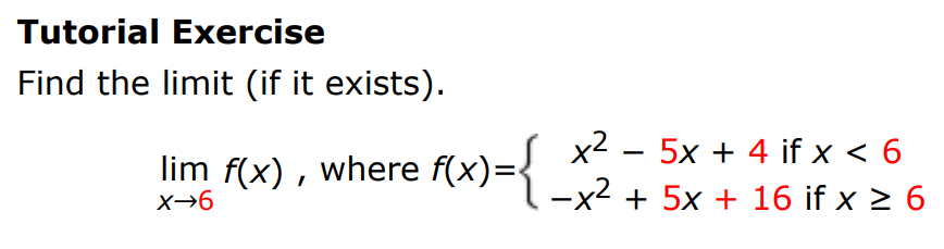 Tutorial Exercise Find the limit (if it exists). limx→6 f(x), where f(x) = {x2 − 5x + 4 if x < 6 −x2 + 5x + 16 if x ≥ 6