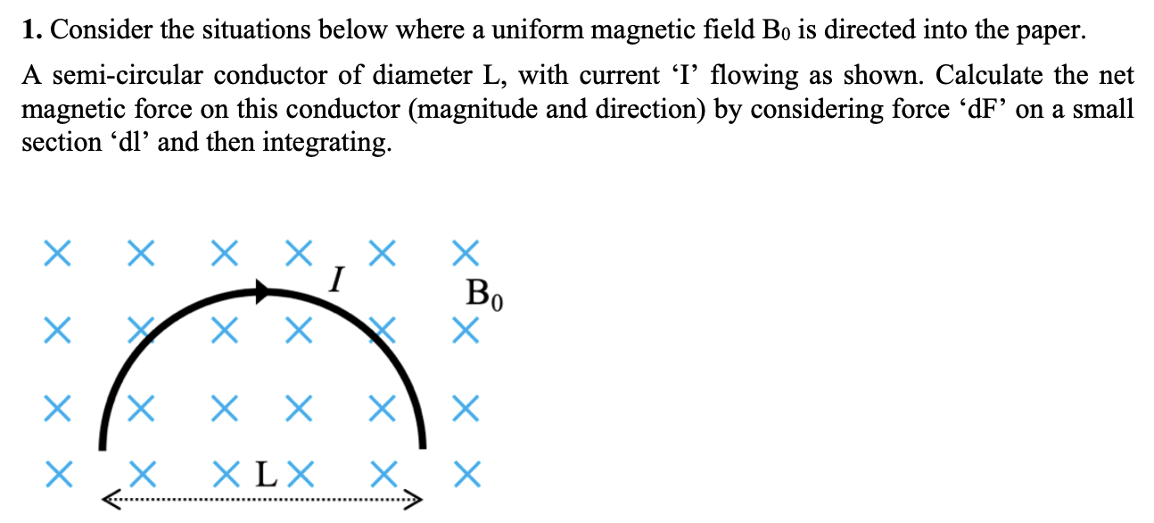 Consider the situations below where a uniform magnetic field B0 is directed into the paper. A semi-circular conductor of diameter L, with current 'I' flowing as shown. Calculate the net magnetic force on this conductor (magnitude and direction) by considering force 'dF' on a small section 'dl' and then integrating.