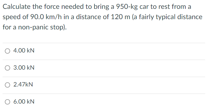 Calculate the force needed to bring a 950-kg car to rest from a speed of 90.0 km/h in a distance of 120 m (a fairly typical distance for a non-panic stop). 4.00 kN 3.00 kN 2.47 kN 6.00 kN 