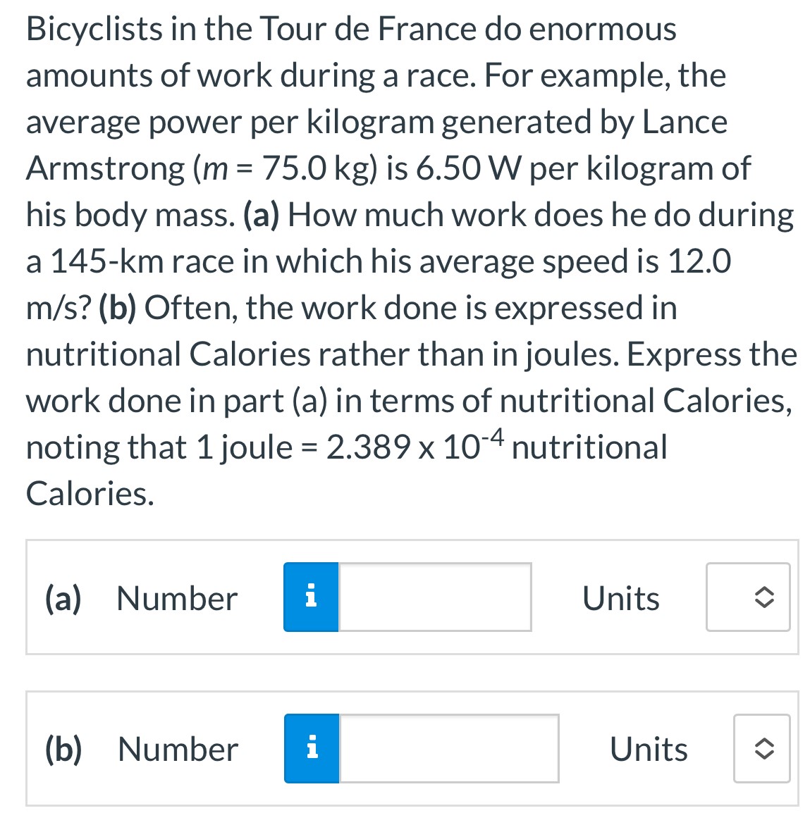 Bicyclists in the Tour de France do enormous amounts of work during a race. For example, the average power per kilogram generated by Lance Armstrong (m = 75.0 kg) is 6.50 W per kilogram of his body mass. (a) How much work does he do during a 145−km race in which his average speed is 12.0 m/s? (b) Often, the work done is expressed in nutritional Calories rather than in joules. Express the work done in part (a) in terms of nutritional Calories, noting that 1 joule = 2.389×10−4 nutritional Calories. (a) Number Units (b) Number Units