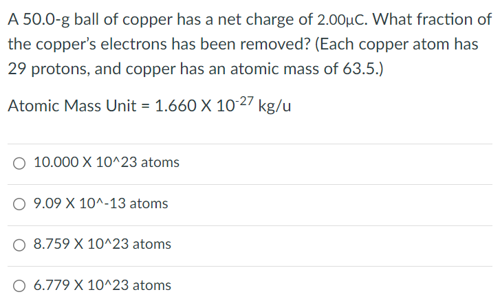 A 50.0-g ball of copper has a net charge of 2.00 μC. What fraction of the copper's electrons has been removed? (Each copper atom has 29 protons, and copper has an atomic mass of 63.5. ) Atomic Mass Unit = 1.660×10-27 kg/u 10.000×10^23 atoms 9.09×10^-13 atoms 8.759×10^23 atoms 6.779×10^23 atoms 