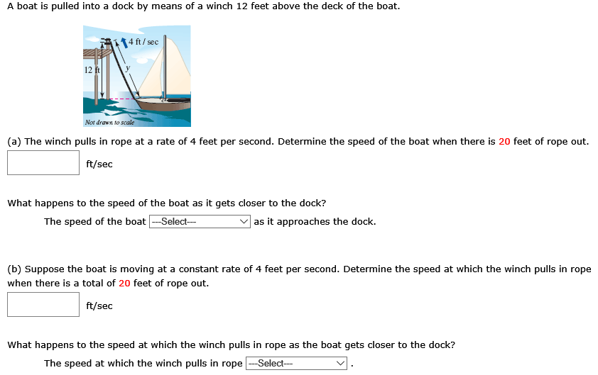 A boat is pulled into a dock by means of a winch 12 feet above the deck of the boat. (a) The winch pulls in rope at a rate of 4 feet per second. Determine the speed of the boat when there is 20 feet of rope out. ft/sec What happens to the speed of the boat as it gets closer to the dock? The speed of the boat as it approaches the dock. (b) Suppose the boat is moving at a constant rate of 4 feet per second. Determine the speed at which the winch pulls in rope when there is a total of 20 feet of rope out. ft/sec What happens to the speed at which the winch pulls in rope as the boat gets closer to the dock? The speed at which the winch pulls in rope .