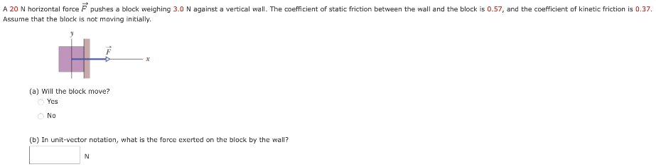 A 20 N horizontal force F→ pushes a block weighing 3.0 N against a vertical wall. The coefficient of static friction between the wall and the block is 0.57, and the coefficient of kinetic friction is 0.37. Assume that the block is not moving initially. (a) Will the block move? Yes No (b) In unit-vector notation, what is the force exerted on the block by the wall? N