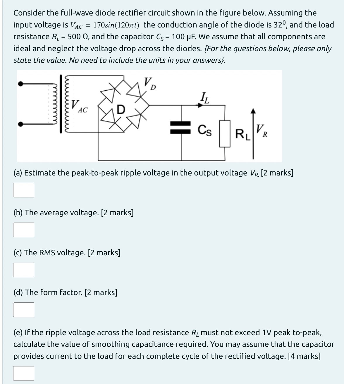 Consider the full-wave diode rectifier circuit shown in the figure below. Assuming the input voltage is VAC = 170 sin⁡(120πt) the conduction angle of the diode is 32∘, and the load resistance RL = 500 Ω, and the capacitor CS = 100 μF. We assume that all components are ideal and neglect the voltage drop across the diodes. {For the questions below, please only state the value. No need to include the units in your answers}. (a) Estimate the peak-to-peak ripple voltage in the output voltage VR. [2 marks] (b) The average voltage. [2 marks] (c) The RMS voltage. [2 marks] (d) The form factor. [2 marks] (e) If the ripple voltage across the load resistance RL must not exceed 1 V peak to-peak, calculate the value of smoothing capacitance required. You may assume that the capacitor provides current to the load for each complete cycle of the rectified voltage. [4 marks] 