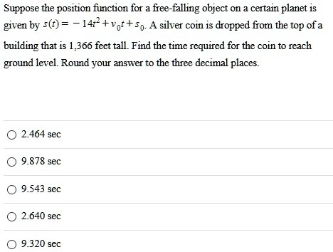 Suppose the position function for a free-falling object on a certain planet is given by s(t) = −14t2 + v0t + s0. A silver coin is dropped from the top of a building that is 1, 366 feet tall. Find the time required for the coin to reach ground level. Round your answer to the three decimal places. 2.464 sec 9.878 sec 9.543 sec 2.640 sec 9.320 sec