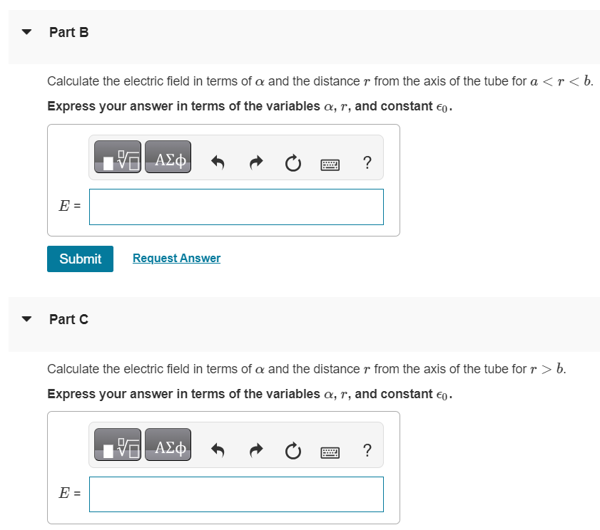 A very long conducting tube (hollow cylinder) has inner radius a and outer radius b. It carries charge per unit length +α, where α is a positive constant with units of C/m. A line of charge lies along the axis of the tube. The line of charge has charge per unit length +α. Part A Calculate the electric field in terms of α and the distance r from the axis of the tube for r < a. Express your answer in terms of the variables α, r, and constant ϵ0. Part B Calculate the electric field in terms of α and the distance r from the axis of the tube for a < r < b. Express your answer in terms of the variables α, r, and constant ϵ0. Submit Request Answer Part C Calculate the electric field in terms of α and the distance r from the axis of the tube for r > b. Express your answer in terms of the variables α, r, and constant ϵ0. Part D What is the charge per unit length on the inner surface of the tube? Enter your answer numerically. Submit Request Answer Part E What is the charge per unit length on the outer surface of the tube? Enter your answer numerically.