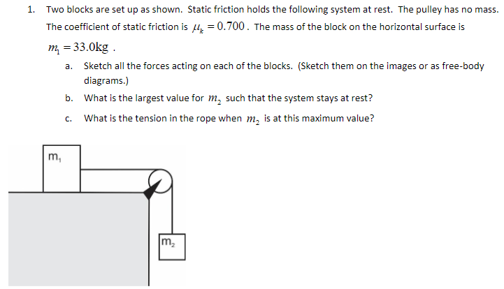 Two blocks are set up as shown. Static friction holds the following system at rest. The pulley has no mass. The coefficient of static friction is μk = 0.700. The mass of the block on the horizontal surface is m1 = 33.0 kg. a. Sketch all the forces acting on each of the blocks. (Sketch them on the images or as free-body diagrams. ) b. What is the largest value for m2 such that the system stays at rest? c. What is the tension in the rope when m2 is at this maximum value?