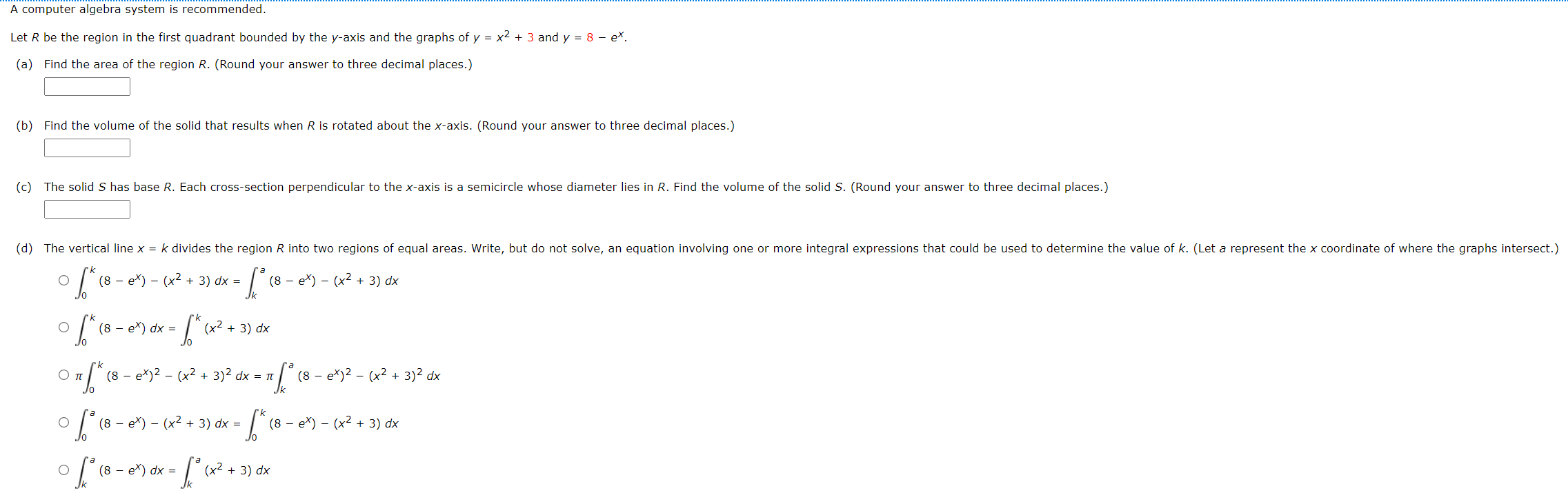 A computer algebra system is recommended. Let R be the region in the first quadrant bounded by the y-axis and the graphs of y = x2 + 3 and y = 8 − ex. (a) Find the area of the region R. (Round your answer to three decimal places.) (b) Find the volume of the solid that results when R is rotated about the x-axis. (Round your answer to three decimal places.) (c) The solid S has base R. Each cross-section perpendicular to the x-axis is a semicircle whose diameter lies in R. Find the volume of the solid S. (Round your answer to three decimal places ∫0 k(8−ex)−(x2+3)dx = ∫ka(8−ex)−(x2+3)dx ∫0 k(8−ex)dx = ∫0 k(x2+3)dx π∫0 k(8−ex)2−(x2+3)2 dx = π∫ka(8−ex)2−(x2+3)2 dx ∫0 a(8−ex)−(x2+3)dx = ∫0 k(8−ex)−(x2+3)dx ∫ka(8−ex)dx = ∫ka(x2+3)dx