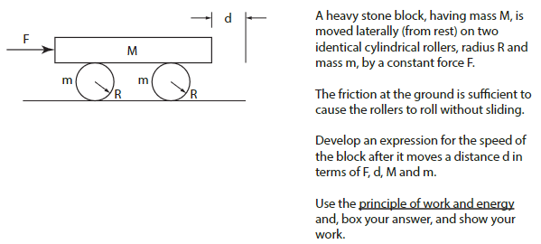 A heavy stone block, having mass M, is moved laterally (from rest) on two identical cylindrical rollers, radius R and mass m, by a constant force F. The friction at the ground is sufficient to cause the rollers to roll without sliding. Develop an expression for the speed of the block after it moves a distance din terms of F, d, M and m. Use the principle of work and energy and, box your answer, and show your work.