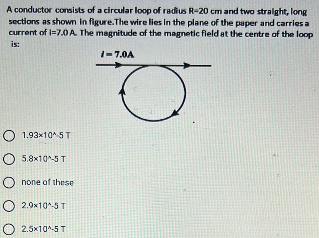 A conductor consists of a circular loop of radius R = 20 cm and two straight, long sections as shown in figure. The wire lies in the plane of the paper and carries a current of i = 7.0 A. The magnitude of the magnetic field at the centre of the loop is: 1.93×10^−5 T 5.8×10^−5 T none of these 2.9×10^−5 T 2.5×10^−5 T