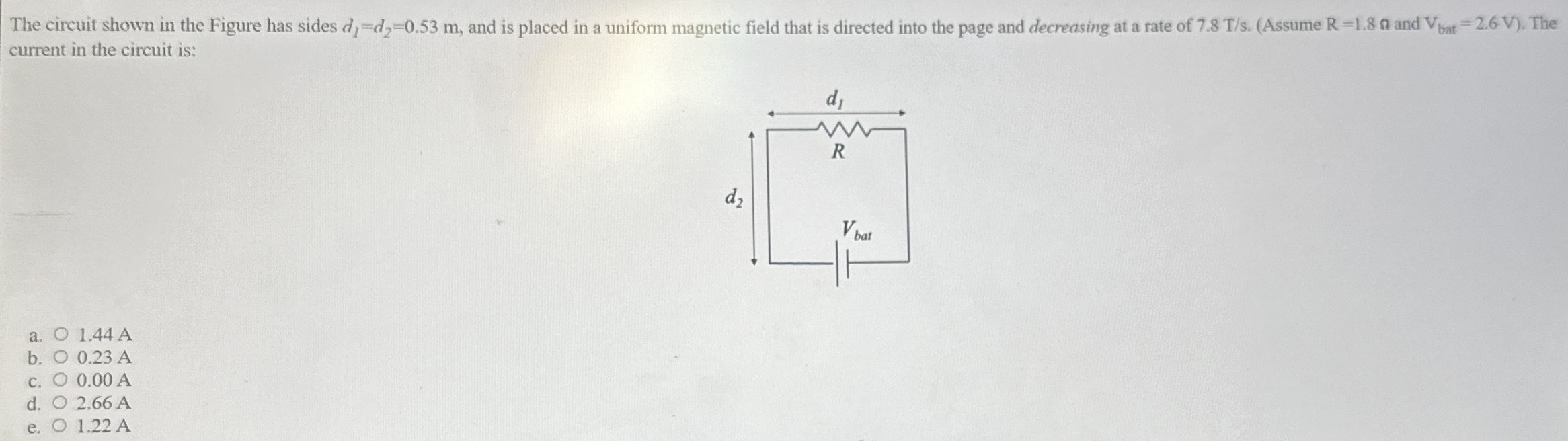 The circuit shown in the Figure has sides d1 = d2 = 0.53 m, and is placed in a uniform magnetic field that is directed into the page and decreasing at a rate of 7.8 T/s. (Assume R = 1.8 Ω and Vbat = 2.6 V). The current in the circuit is: a. 1.44 A b. 0.23 A c. 0.00 A d. 2.66 A e. 1.22 A