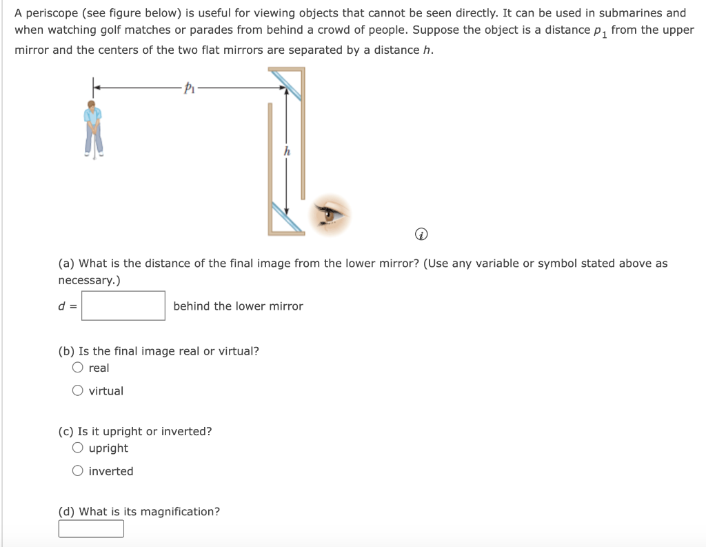 A periscope (see figure below) is useful for viewing objects that cannot be seen directly. It can be used in submarines and when watching golf matches or parades from behind a crowd of people. Suppose the object is a distance p1 from the upper mirror and the centers of the two flat mirrors are separated by a distance h. (a) What is the distance of the final image from the lower mirror? (Use any variable or symbol stated above as necessary.) d = behind the lower mirror (b) Is the final image real or virtual? real virtual (c) Is it upright or inverted? upright inverted (d) What is its magnification?