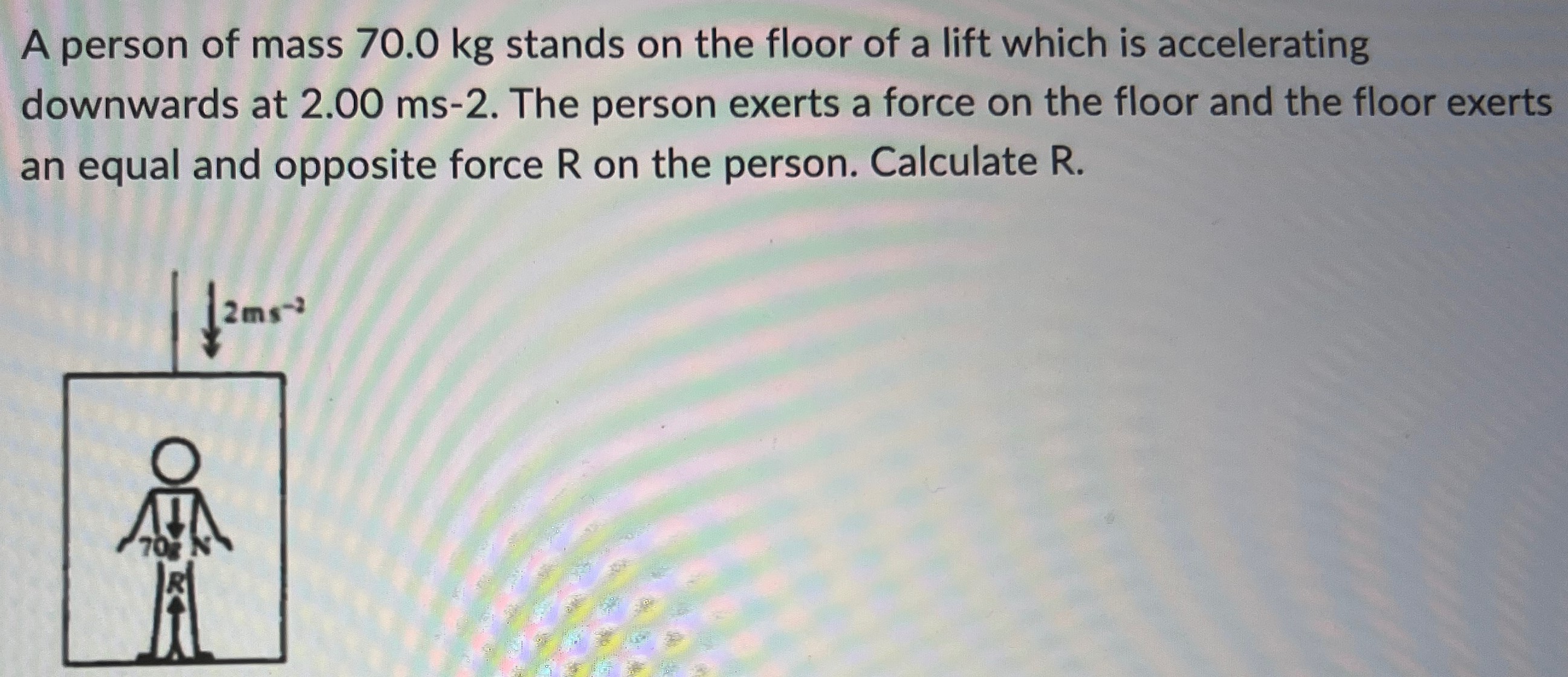 A person of mass 70.0 kg stands on the floor of a lift which is accelerating downwards at 2.00 ms−2. The person exerts a force on the floor and the floor exerts an equal and opposite force R on the person. Calculate R.