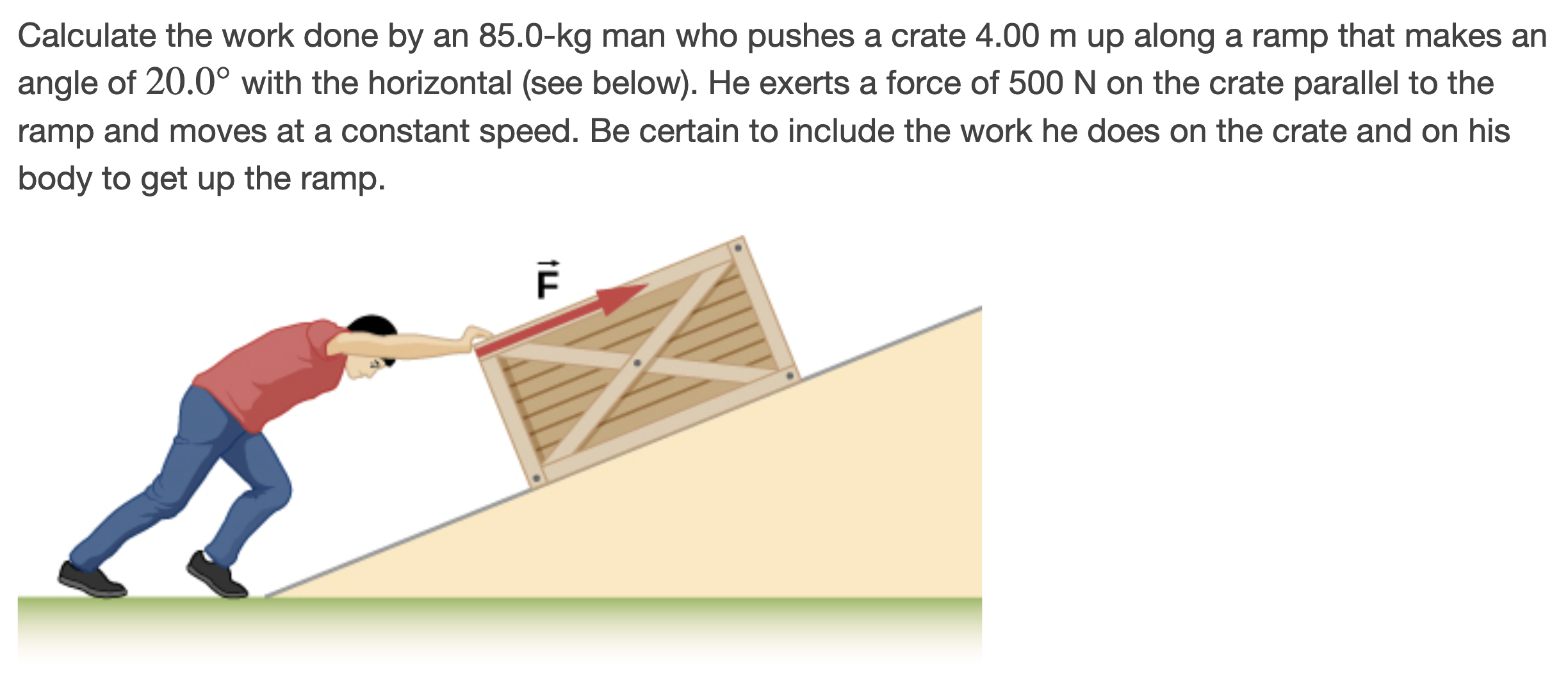 Calculate the work done by an 85.0-kg man who pushes a crate 4.00 m up along a ramp that makes an angle of 20.0∘ with the horizontal (see below). He exerts a force of 500 N on the crate parallel to the ramp and moves at a constant speed. Be certain to include the work he does on the crate and on his body to get up the ramp.