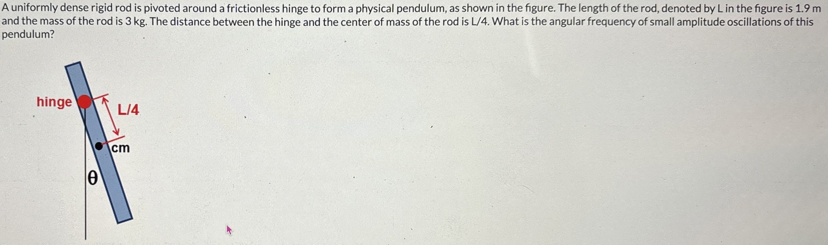 A uniformly dense rigid rod is pivoted around a frictionless hinge to form a physical pendulum, as shown in the figure. The length of the rod, denoted by L in the figure is 1.9 m and the mass of the rod is 3 kg. The distance between the hinge and the center of mass of the rod is L/4. What is the angular frequency of small amplitude oscillations of this pendulum?