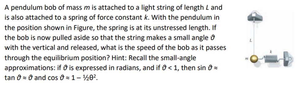 A pendulum bob of mass m is attached to a light string of length L and is also attached to a spring of force constant k. With the pendulum in the position shown in Figure, the spring is at its unstressed length. If the bob is now pulled aside so that the string makes a small angle ϑ with the vertical and released, what is the speed of the bob as it passes through the equilibrium position? Hint: Recall the small-angle approximations: if ϑ is expressed in radians, and if ϑ < 1, then sin⁡ϑ ≈ tan⁡ϑ ≈ ϑ and cos⁡ϑ ≈ 1 − 1/ θ2.