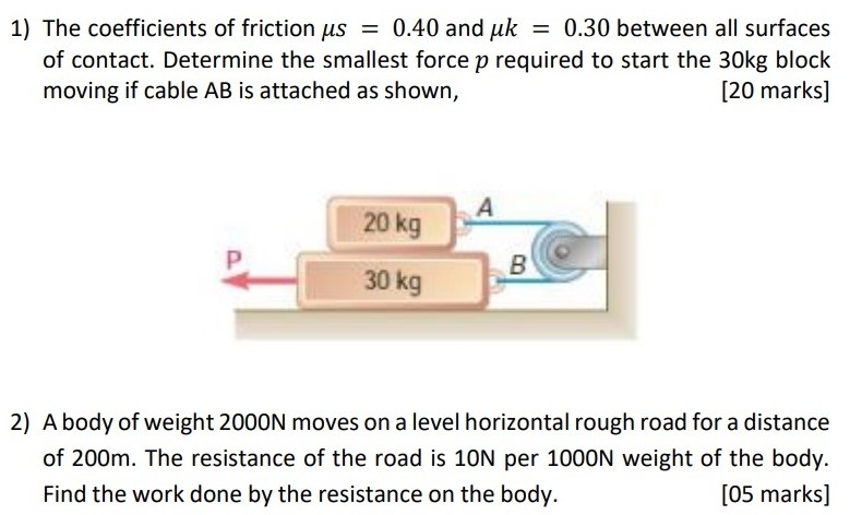 The coefficients of friction μs = 0.40 and μk = 0.30 between all surfaces of contact. Determine the smallest force p required to start the 30 kg block moving if cable AB is attached as shown, [20 marks] A body of weight 2000 N moves on a level horizontal rough road for a distance of 200 m. The resistance of the road is 10 N per 1000 N weight of the body. Find the work done by the resistance on the body. [05 marks]