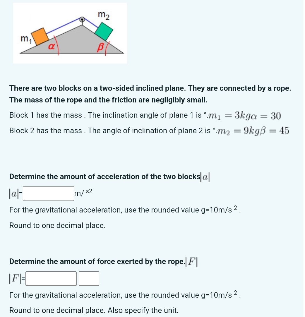 There are two blocks on a two-sided inclined plane. They are connected by a rope. The mass of the rope and the friction are negligibly small. Block 1 has the mass. The inclination angle of plane 1 is ∘. m1 = 3 kgα = 30 Block 2 has the mass. The angle of inclination of plane 2 is ∘. m2 = 9 kgβ = 45 Determine the amount of acceleration of the two blocks |a| = m/s2 For the gravitational acceleration, use the rounded value g = 10 m/s2. Round to one decimal place. Determine the amount of force exerted by the rope. |F| = For the gravitational acceleration, use the rounded value g = 10 m/s2. Round to one decimal place. Also specify the unit.