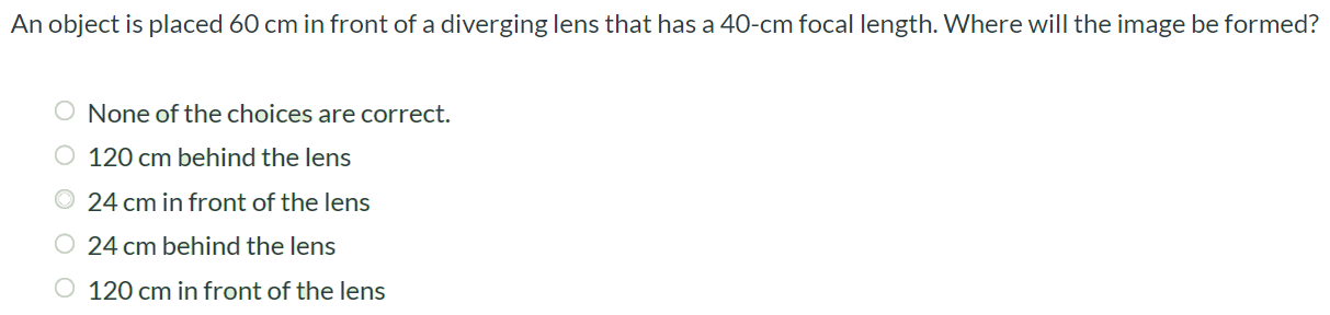 An object is placed 60 cm in front of a diverging lens that has a 40 - cm focal length. Where will the image be formed? None of the choices are correct. 120 cm behind the lens (1) 24 cm in front of the lens 24 cm behind the lens 120 cm in front of the lens 