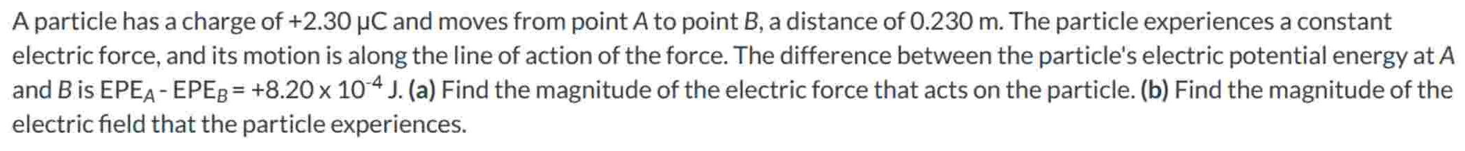 A particle has a charge of +2.30 μC and moves from point A to point B, a distance of 0.230 m. The particle experiences a constant electric force, and its motion is along the line of action of the force. The difference between the particle's electric potential energy at A and B is EPEA − EPEB = +8.20×10−4 J. (a) Find the magnitude of the electric force that acts on the particle. (b) Find the magnitude of the electric field that the particle experiences.