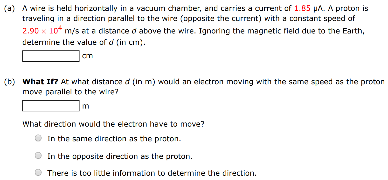 (a) A wire is held horizontally in a vacuum chamber, and carries a current of 1.85 μA. A proton is traveling in a direction parallel to the wire (opposite the current) with a constant speed of 2.90×104 m/s at a distance d above the wire. Ignoring the magnetic field due to the Earth, determine the value of d (in cm). cm (b) What If? At what distance d (in m) would an electron moving with the same speed as the proton move parallel to the wire? m What direction would the electron have to move? In the same direction as the proton. In the opposite direction as the proton. There is too little information to determine the direction.