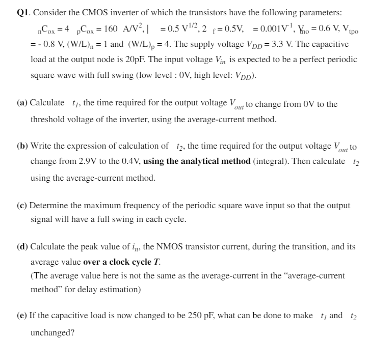 Q1. Consider the CMOS inverter of which the transistors have the following parameters: μnCox = 4μpCox = 160 μA/V2, ∣γ| = 0.5 V1/2, 2Φf = 0.5 V, λ = 0.001 V−1, Vtno = 0.6 V, Vtpo = −0.8 V, (W/L)n = 1 and (W/L)p = 4. The supply voltage VDD = 3.3 V. The capacitive load at the output node is 20 pF. The input voltage Vin is expected to be a perfect periodic square wave with full swing (low level : 0 V, high level: VDD). (a) Calculate tl, the time required for the output voltage Vout to change from 0 V to the threshold voltage of the inverter, using the average-current method. (b) Write the expression of calculation of t2, the time required for the output voltage Vout to change from 2.9 V to the 0.4 V, using the analytical method (integral). Then calculate t2 using the average-current method. (c) Determine the maximum frequency of the periodic square wave input so that the output signal will have a full swing in each cycle. (d) Calculate the peak value of in, the NMOS transistor current, during the transition, and its average value over a clock cycle T. (The average value here is not the same as the average-current in the "average-current method" for delay estimation) (e) If the capacitive load is now changed to be 250 pF, what can be done to make tl and t2 unchanged?