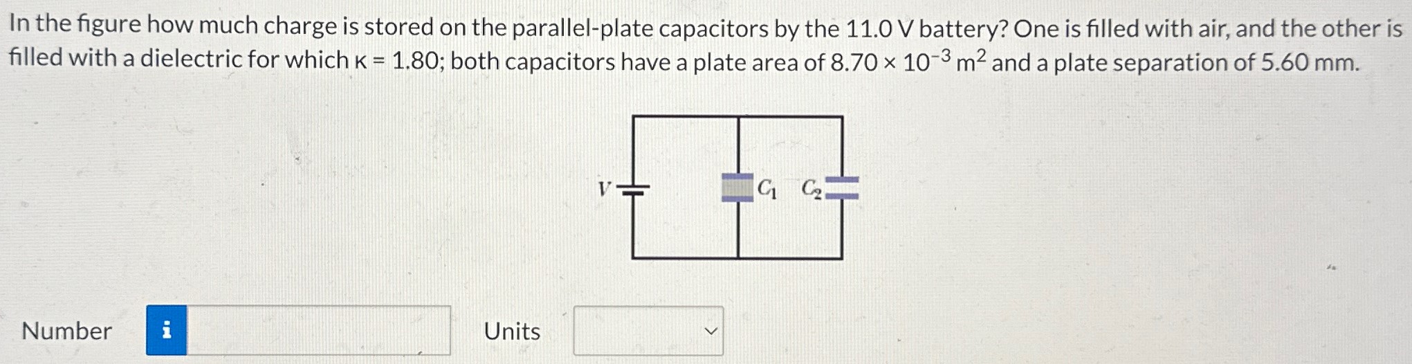 In the figure how much charge is stored on the parallel-plate capacitors by the 11.0 V battery? One is filled with air, and the other is filled with a dielectric for which k = 1.80; both capacitors have a plate area of 8.70×10−3 m2 and a plate separation of 5.60 mm. Number Units