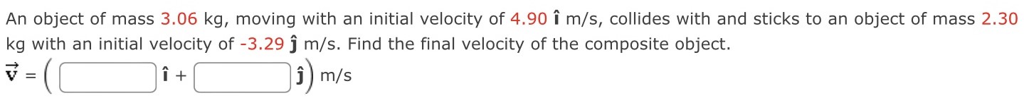 An object of mass 3.06 kg, moving with an initial velocity of 4.90 i^ m/s, collides with and sticks to an object of mass 2.30 kg with an initial velocity of −3.29 j^ m/s. Find the final velocity of the composite object. v→ = ( ı^ + j^) m/s